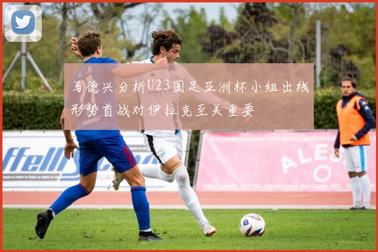 马德兴分析U23国足亚洲杯小组出线形势首战对伊拉克至关重要