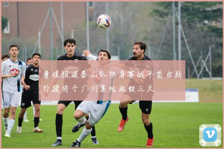 鲁媒报道泰山队热身赛战平首尔新外援将于广州集结放假三天