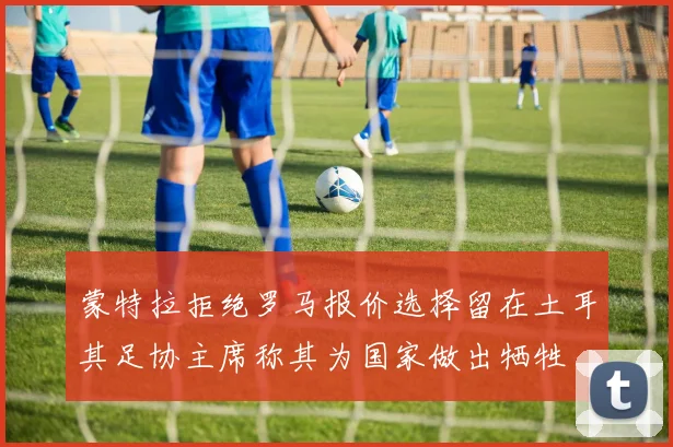 蒙特拉拒绝罗马报价选择留在土耳其足协主席称其为国家做出牺牲