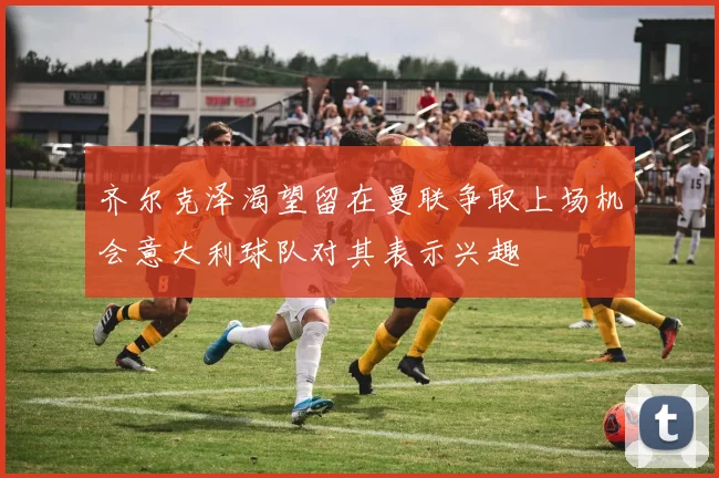 齐尔克泽渴望留在曼联争取上场机会意大利球队对其表示兴趣