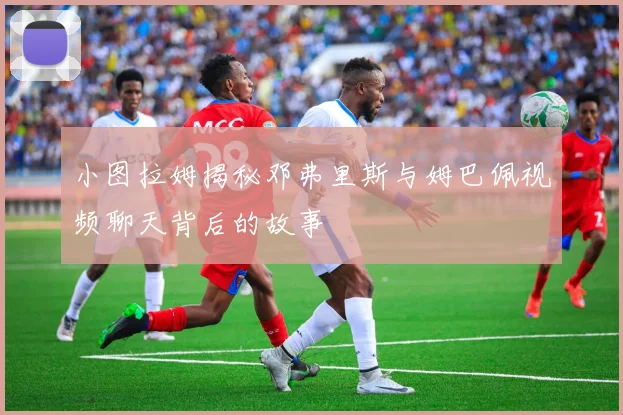 小图拉姆揭秘邓弗里斯与姆巴佩视频聊天背后的故事