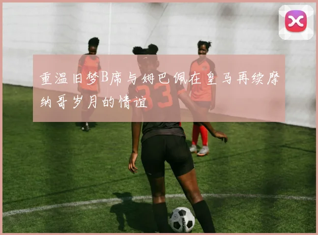 重温旧梦B席与姆巴佩在皇马再续摩纳哥岁月的情谊