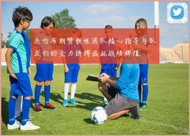 杰伦布朗赞教练团队精心指导与队友们的全力拼搏成就战绩辉煌