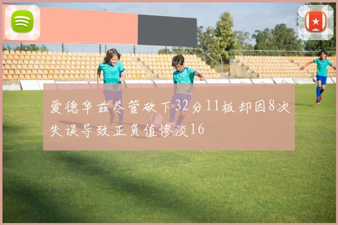 爱德华兹尽管砍下32分11板却因8次失误导致正负值惨淡16