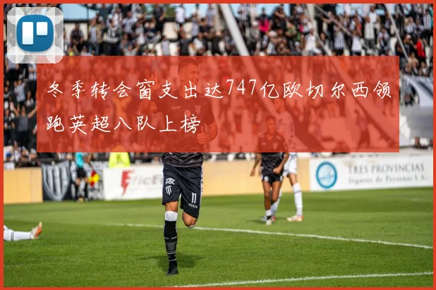 冬季转会窗支出达747亿欧切尔西领跑英超八队上榜