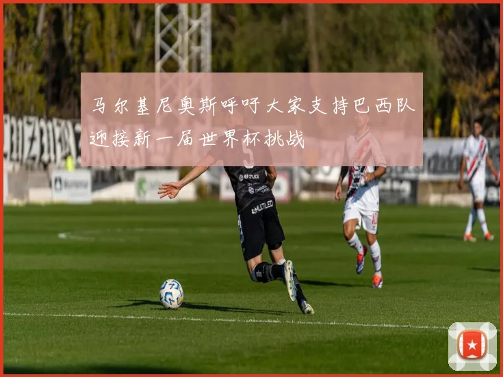 马尔基尼奥斯呼吁大家支持巴西队迎接新一届世界杯挑战