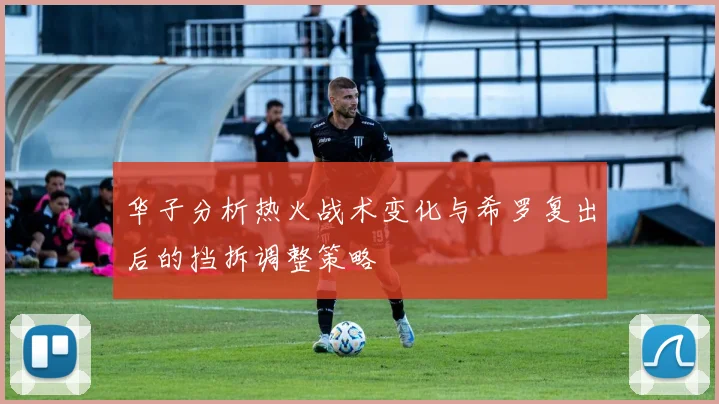 华子分析热火战术变化与希罗复出后的挡拆调整策略