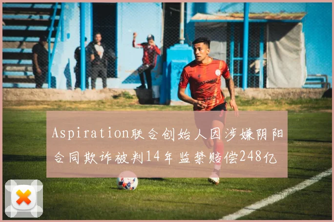 Aspiration联合创始人因涉嫌阴阳合同欺诈被判14年监禁赔偿248亿