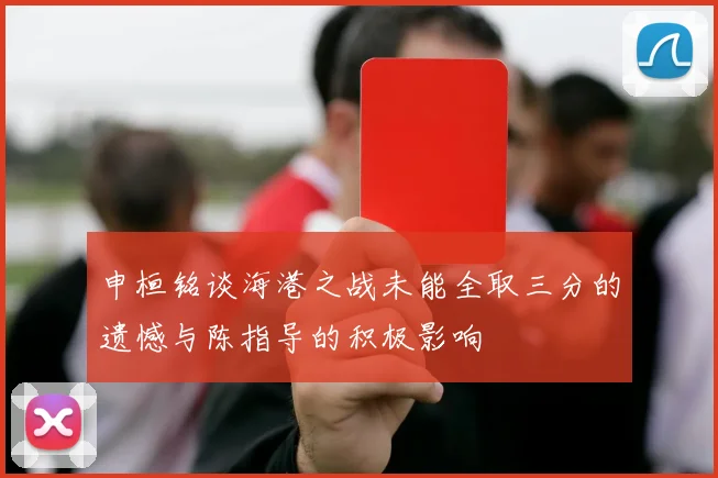 申桓铭谈海港之战未能全取三分的遗憾与陈指导的积极影响