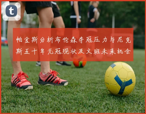 帕金斯分析布伦森夺冠压力与尼克斯五十年无冠现状及文班未来机会