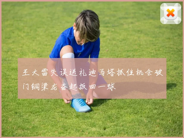 王大雷失误送礼迪马塔抓住机会破门铜梁龙奋起扳回一球