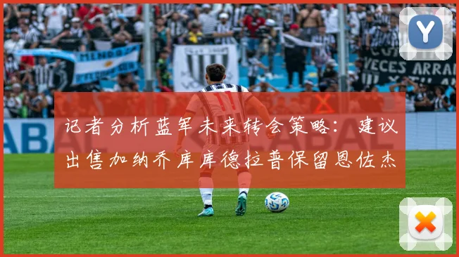 记者分析蓝军未来转会策略：建议出售加纳乔库库德拉普保留恩佐杰克逊