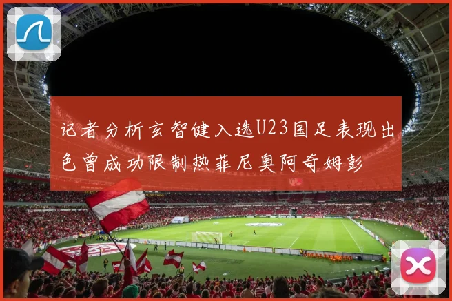 记者分析玄智健入选U23国足表现出色曾成功限制热菲尼奥阿奇姆彭