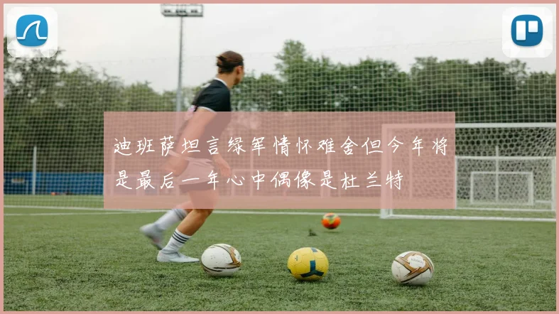 迪班萨坦言绿军情怀难舍但今年将是最后一年心中偶像是杜兰特