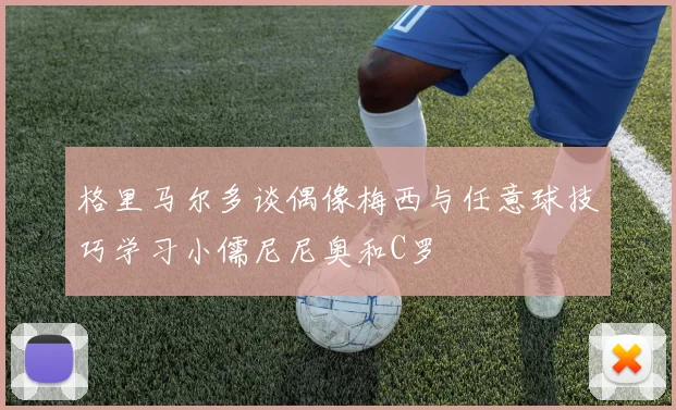 格里马尔多谈偶像梅西与任意球技巧学习小儒尼尼奥和C罗