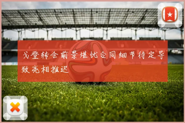 戈登转会前景堪忧合同细节待定导致亮相推迟