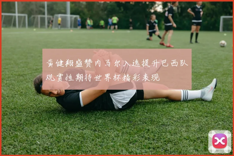 黄健翔盛赞内马尔入选提升巴西队观赏性期待世界杯精彩表现