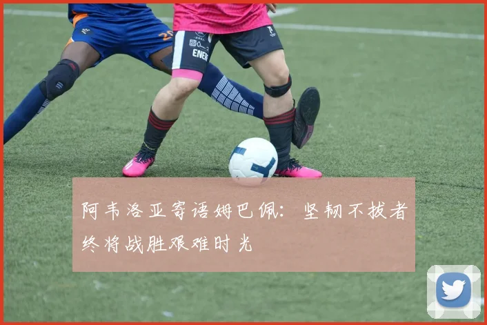 阿韦洛亚寄语姆巴佩：坚韧不拔者终将战胜艰难时光